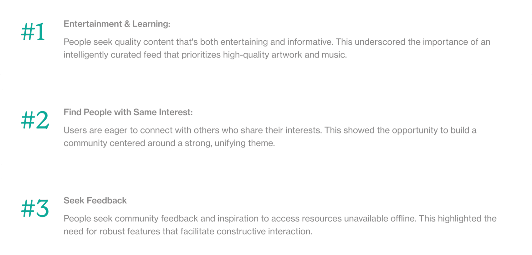 Three insights. #1 Entertainment & Learning: people seek quality content that's both entertaining and informative, so the feed should prioritize high-quality artwork and music. #2 Find People with Same Interest: users are eager to connect with others who share their interests, an opportunity to build a community around a strong, unifying theme. #3 Seek Feedback: people seek community feedback and inspiration they can't get offline, so the app needs features for constructive interaction.
